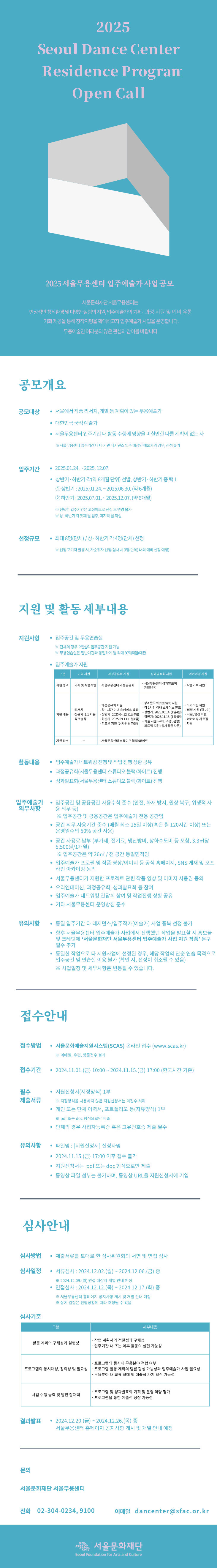 공모 개요     [공모명] : 2025년 서울무용센터 입주예술가 사업 공모     [공모 대상]  - 서울에서 작품 리서치, 개발 등 계획이 있는 무용예술가  - 대한민국 국적 예술가  - 서울무용센터 입주기간 내 활동 수행에 영향을 미칠만한 다른 계획이 없는 자    ※ 서울무용센터 입주기간 내 타 기관 레지던스 입주 예정인 예술가의 경우, 신청 불가     [입주 기간] : 2025.01.24. - 2025.12.07.  - 상반기·하반기 각 (약 6개월 단위) 선발, 상반기·하반기 중 택 1    ① 상반기 : 2025.01.24 ∼ 2025.06.30. (약 6개월)    ② 하반기 : 2025.07.01 ∼ 2025.12.07. (약 6개월)       ※ 상반기·하반기 각 첫째 달 입주, 마지막 달 퇴실 (입/퇴실 일정 조율 가능)     [선정 규모] : 최대 8명(단체) / 상반기·하반기 각 4명(단체) 선정  ※ 선정 포기자 발생 시, 차순위자 선정 (심사 시, 3명 내외 예비 선정 예정)        지원 및 활동 세부내용     [지원 사항]  - 입주공간 및 무용연습실 제공  ※ 무용연습실은 일반대관과 동일하게 월 최대 30회(타임) 대관  - 입주예술가 지원  구분  기획지원  과정공유회 지원  성과발표회 지원  아카이빙 지원  지원  성격  ？기획 및     작품개발  ？서울무용센터 과정공유회  ？서울무용센터 성과발표회     (작업공유회)  ？작품기록 지원  지원  내용  ？리서치  ？전문가 1:1     자문  ？워크숍 등  ？과정공유회 지원    - 각 1시간 이내 쇼케이스 발표    - 상반기 : 2025.04.12. (1일 4팀)       하반기 : 2025.09.13. (1일 4팀)    - 피드백 지원 (심사위원 자문)     ？성과발표회(작업공유회) 지원    - 각 1시간 이내 쇼케이스 발표    - 상반기 : 2025.06.14. (1일 4팀)      하반기 : 2025.11.15. (1일 4팀)    - 기술 지원 (무대, 조명, 음향)    - 피드백 지원 (심사위원 자문)  ？아카이빙 지원    - 비평 지원     (각 2인)    - 사진, 영상      지원    - 아카이빙      자료집 지원  지원 장소  -  ？서울무용센터 스튜디오 블랙/화이트     [활동 내용]  - 입주예술가 네트워킹 진행 및 작업 진행 상황 공유  - 과정공유회(서울무용센터 스튜디오 블랙/화이트) 진행  - 성과발표회(서울무용센터 스튜디오 블랙/화이트) 진행     [입주예술가 의무 사항]  - 입주공간 및 공용공간 사용수칙 준수 (안전, 화재 방지, 원상 복구, 위생적 사용 의무 등)    ※ 입주공간 및 공용공간은 입주예술가 전용 공간임  - 공간 의무 사용기간 준수 (매월 최소 15일 이상(혹은 월 120시간 이상) 또는 운영일수의 50% 공간사용)  - 공간 사용료 납부 (부가세, 전기료, 냉난방비, 상하수도비 등 포함, 3.3㎡당 5,500원/1개월)    ※ 입주공간은 약 26㎡ / 전 공간 동일면적임  - 입주예술가 프로필 및 작품 영상/이미지 등 공식 홈페이지, SNS 게재 및 오프라인 아카이빙 동의  - 서울무용센터가 지원한 프로젝트 관련 작품 영상 및 이미지 사용권 동의  - 오리엔테이션, 작업공유회 등 참여  - 입주예술가 네트워킹 간담회 참여 및 작업진행 상황 공유  - 기타 서울무용센터 운영방침 준수     [유의 사항]  - 동일 입주기간 타 레지던스/입주작가(예술가) 사업 중복 선정 불가  - 향후 서울무용센터 입주예술가 사업에서 진행했던 작업을 발표할 시 홍보물 및 크레딧에 ‘서울문화재단 서울무용센터 입주예술가 사업 지원 작품’ 문구 필수 추가  - 동일한 작업으로 타 지원사업에 선정 된 경우, 해당 작업의 단순 연습 목적으로 입주공간 및 연습실 이용 불가 (확인 시, 선정이 취소 될 수 있음)    ※ 사업일정 및 세부사항은 변동될 수 있습니다.        접수 안내     [접수 방법]  - 서울문화예술지원시스템(SCAS) 온라인 접수(www.scas.kr) ※ 이메일, 우편, 방문접수 불가     [접수 기간]  - 2024.11.01.(금) 10:00 - 2024.11.15.(금) 17:00     [필수 제출서류]  - 지원신청서(지정양식) 1부 ※ 지정양식을 사용하지 않은 지원신청서는 미접수 처리  - 개인 이력서, 포트폴리오 등(자유양식) 1부 ※ pdf 또는 doc 형식으로만 제출     [유의 사항]  - 파일명 : [지원신청서] 신청자명  - 2024.11.15.(금) 17:00 이후 접수 불가  - 지원신청서는 pdf 또는 doc 형식으로만 제출 요망  - 동영상 파일 첨부는 불가하며, 동영상 URL을 지원신청서에 기입        심사 안내     [심사 방법]  - 제출서류를 토대로 한 심사위원회의 서면 및 면접 심사     [심사 일정]  - 서류 심사 : 2024.12.02.(월) - 2024.12.06.(금) 중    ※ 2024.12.09.(월) 면접 대상자 개별 안내 (예정)  - 면접 심사 : 2024.12.12.(목) ∼ 12.17.(화) 중 / 서울무용센터 홈페이지 공지사항 게시 및 개별 안내 (예정)    ※ 상기 일정은 진행상황에 따라 조정될 수 있음     [심사 기준]  심사항목  세부내용  활동 계획의  구체성과 실현성  ㆍ작업 계획서의 적절성과 구체성  ㆍ입주기간 내 또는 이후 활동의 실현 가능성  프로그램의 동시대성,  창의성 및 필요성  ㆍ프로그램의 동시대 무용분야 적합 여부  ㆍ프로그램 활동 계획의 담론 형성 가능성과 입주예술가 사업 필요성  ㆍ무용분야 내 교류 확대 및 예술적 가치 확산 가능성  사업 수행 능력  및 발전 잠재력  ㆍ프로그램 및 성과발표회 기획 및 운영 역량 평가  ㆍ프로그램을 통한 예술적 성장 가능성     [결과 발표]  - 2024.12.20.(금) - 12.26.(목) 중 서울무용센터 홈페이지 공지사항 게시 및 개별 안내 예정  문의전화 : 02-304-0233∼0235 / e-mail : dancenter@sfac.or.kr